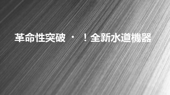 革命性突破！全新水道機器人：為你解鎖家庭生活的未來？